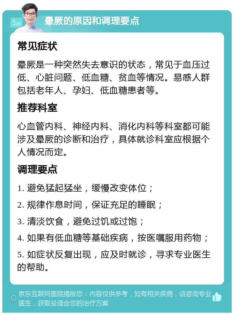 晕厥的原因和调理要点 常见症状 晕厥是一种突然失去意识的状态，常见于血压过低、心脏问题、低血糖、贫血等情况。易感人群包括老年人、孕妇、低血糖患者等。 推荐科室 心血管内科、神经内科、消化内科等科室都可能涉及晕厥的诊断和治疗，具体就诊科室应根据个人情况而定。 调理要点 1. 避免猛起猛坐，缓慢改变体位； 2. 规律作息时间，保证充足的睡眠； 3. 清淡饮食，避免过饥或过饱； 4. 如果有低血糖等基础疾病，按医嘱服用药物； 5. 如症状反复出现，应及时就诊，寻求专业医生的帮助。