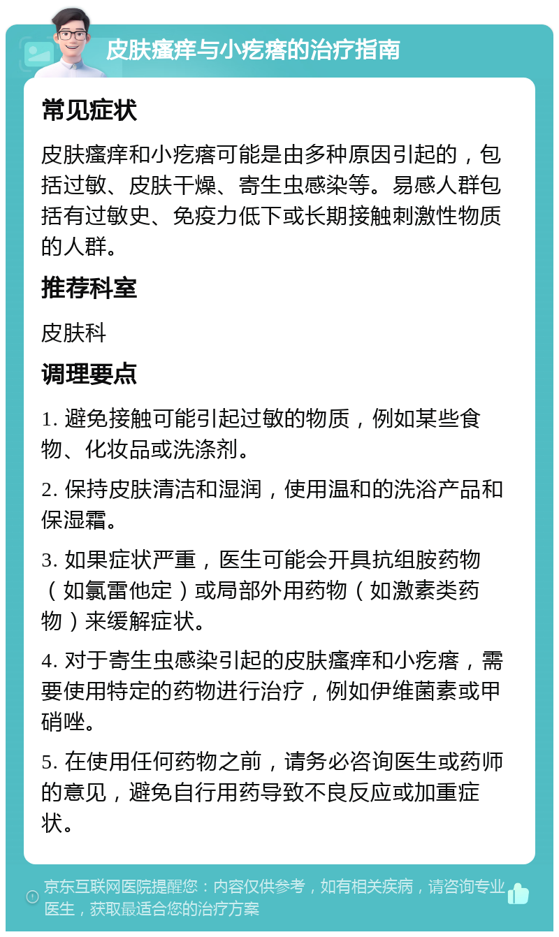 皮肤瘙痒与小疙瘩的治疗指南 常见症状 皮肤瘙痒和小疙瘩可能是由多种原因引起的，包括过敏、皮肤干燥、寄生虫感染等。易感人群包括有过敏史、免疫力低下或长期接触刺激性物质的人群。 推荐科室 皮肤科 调理要点 1. 避免接触可能引起过敏的物质，例如某些食物、化妆品或洗涤剂。 2. 保持皮肤清洁和湿润，使用温和的洗浴产品和保湿霜。 3. 如果症状严重，医生可能会开具抗组胺药物（如氯雷他定）或局部外用药物（如激素类药物）来缓解症状。 4. 对于寄生虫感染引起的皮肤瘙痒和小疙瘩，需要使用特定的药物进行治疗，例如伊维菌素或甲硝唑。 5. 在使用任何药物之前，请务必咨询医生或药师的意见，避免自行用药导致不良反应或加重症状。