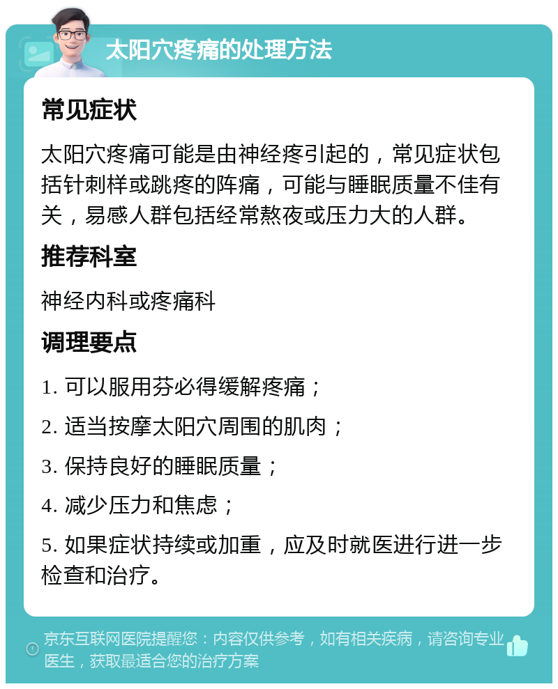 太阳穴疼痛的处理方法 常见症状 太阳穴疼痛可能是由神经疼引起的，常见症状包括针刺样或跳疼的阵痛，可能与睡眠质量不佳有关，易感人群包括经常熬夜或压力大的人群。 推荐科室 神经内科或疼痛科 调理要点 1. 可以服用芬必得缓解疼痛； 2. 适当按摩太阳穴周围的肌肉； 3. 保持良好的睡眠质量； 4. 减少压力和焦虑； 5. 如果症状持续或加重，应及时就医进行进一步检查和治疗。