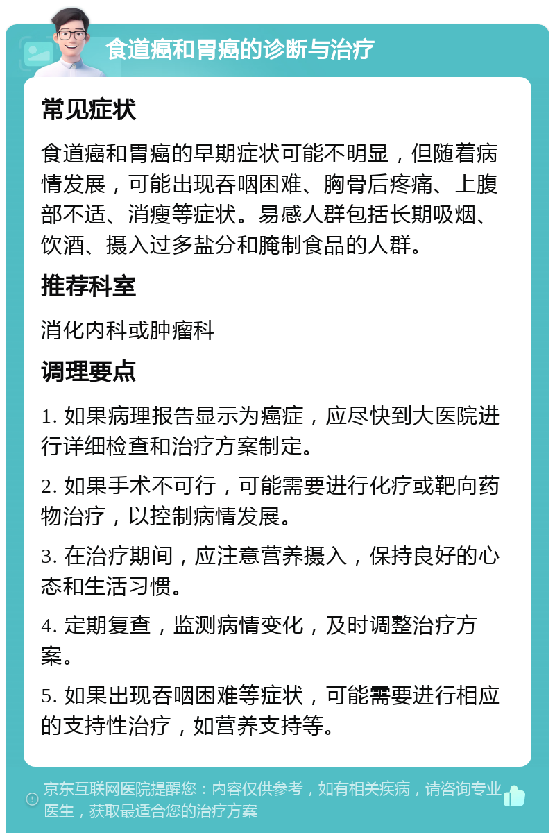 食道癌和胃癌的诊断与治疗 常见症状 食道癌和胃癌的早期症状可能不明显，但随着病情发展，可能出现吞咽困难、胸骨后疼痛、上腹部不适、消瘦等症状。易感人群包括长期吸烟、饮酒、摄入过多盐分和腌制食品的人群。 推荐科室 消化内科或肿瘤科 调理要点 1. 如果病理报告显示为癌症，应尽快到大医院进行详细检查和治疗方案制定。 2. 如果手术不可行，可能需要进行化疗或靶向药物治疗，以控制病情发展。 3. 在治疗期间，应注意营养摄入，保持良好的心态和生活习惯。 4. 定期复查，监测病情变化，及时调整治疗方案。 5. 如果出现吞咽困难等症状，可能需要进行相应的支持性治疗，如营养支持等。