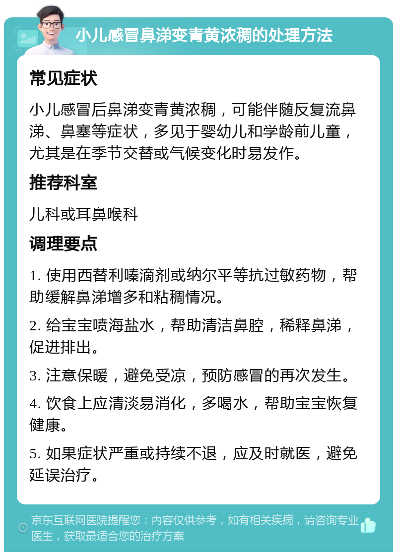 小儿感冒鼻涕变青黄浓稠的处理方法 常见症状 小儿感冒后鼻涕变青黄浓稠，可能伴随反复流鼻涕、鼻塞等症状，多见于婴幼儿和学龄前儿童，尤其是在季节交替或气候变化时易发作。 推荐科室 儿科或耳鼻喉科 调理要点 1. 使用西替利嗪滴剂或纳尔平等抗过敏药物，帮助缓解鼻涕增多和粘稠情况。 2. 给宝宝喷海盐水，帮助清洁鼻腔，稀释鼻涕，促进排出。 3. 注意保暖，避免受凉，预防感冒的再次发生。 4. 饮食上应清淡易消化，多喝水，帮助宝宝恢复健康。 5. 如果症状严重或持续不退，应及时就医，避免延误治疗。