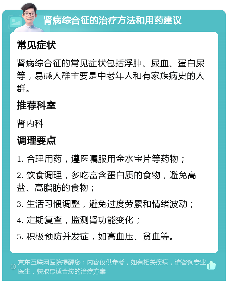 肾病综合征的治疗方法和用药建议 常见症状 肾病综合征的常见症状包括浮肿、尿血、蛋白尿等，易感人群主要是中老年人和有家族病史的人群。 推荐科室 肾内科 调理要点 1. 合理用药，遵医嘱服用金水宝片等药物； 2. 饮食调理，多吃富含蛋白质的食物，避免高盐、高脂肪的食物； 3. 生活习惯调整，避免过度劳累和情绪波动； 4. 定期复查，监测肾功能变化； 5. 积极预防并发症，如高血压、贫血等。