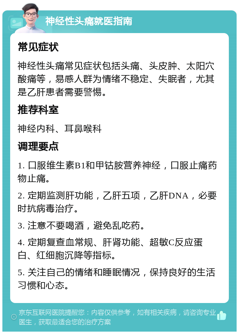 神经性头痛就医指南 常见症状 神经性头痛常见症状包括头痛、头皮肿、太阳穴酸痛等，易感人群为情绪不稳定、失眠者，尤其是乙肝患者需要警惕。 推荐科室 神经内科、耳鼻喉科 调理要点 1. 口服维生素B1和甲钴胺营养神经，口服止痛药物止痛。 2. 定期监测肝功能，乙肝五项，乙肝DNA，必要时抗病毒治疗。 3. 注意不要喝酒，避免乱吃药。 4. 定期复查血常规、肝肾功能、超敏C反应蛋白、红细胞沉降等指标。 5. 关注自己的情绪和睡眠情况，保持良好的生活习惯和心态。