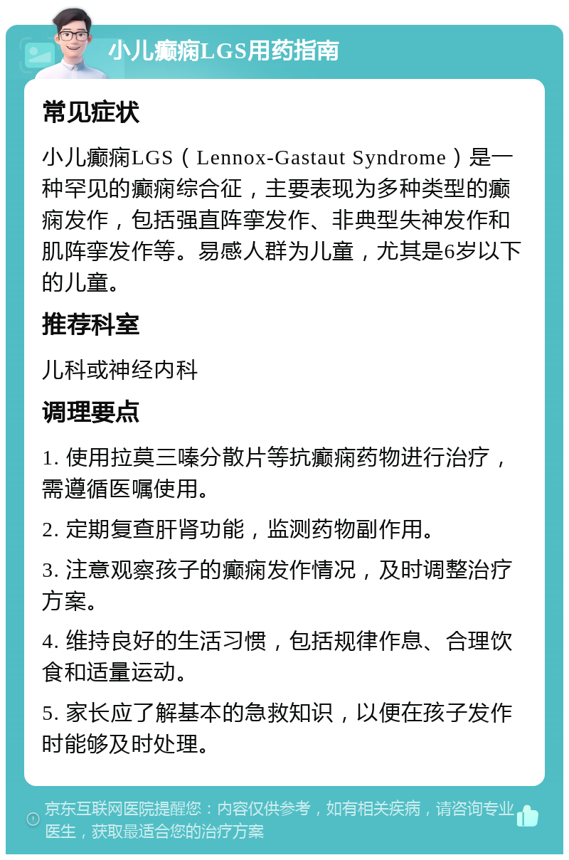 小儿癫痫LGS用药指南 常见症状 小儿癫痫LGS（Lennox-Gastaut Syndrome）是一种罕见的癫痫综合征，主要表现为多种类型的癫痫发作，包括强直阵挛发作、非典型失神发作和肌阵挛发作等。易感人群为儿童，尤其是6岁以下的儿童。 推荐科室 儿科或神经内科 调理要点 1. 使用拉莫三嗪分散片等抗癫痫药物进行治疗，需遵循医嘱使用。 2. 定期复查肝肾功能，监测药物副作用。 3. 注意观察孩子的癫痫发作情况，及时调整治疗方案。 4. 维持良好的生活习惯，包括规律作息、合理饮食和适量运动。 5. 家长应了解基本的急救知识，以便在孩子发作时能够及时处理。