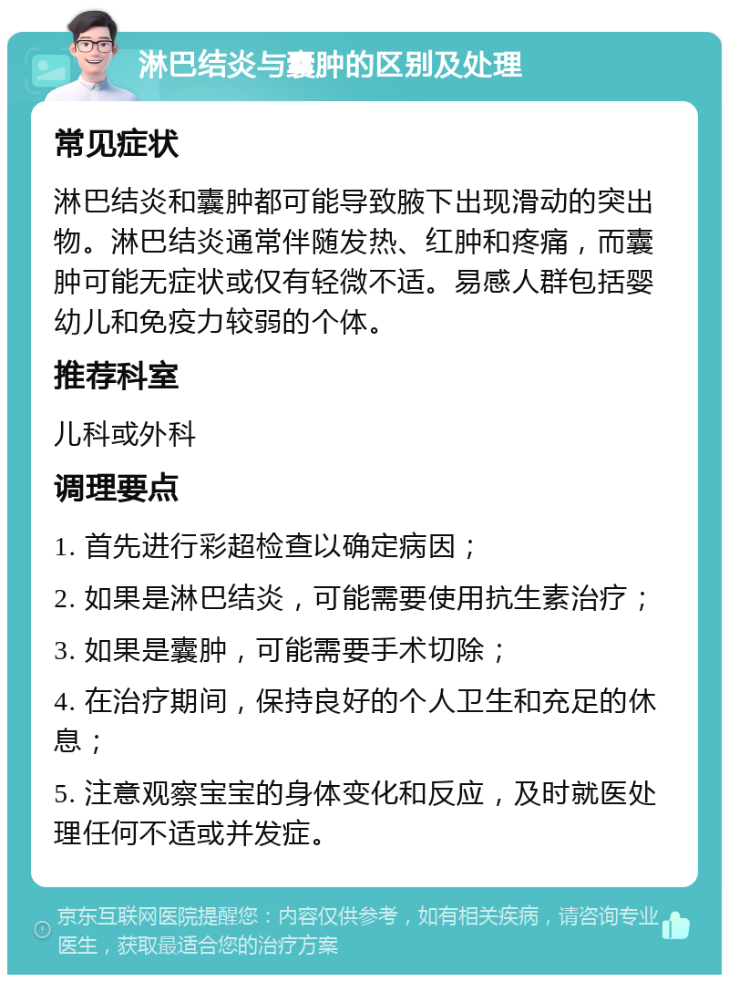 淋巴结炎与囊肿的区别及处理 常见症状 淋巴结炎和囊肿都可能导致腋下出现滑动的突出物。淋巴结炎通常伴随发热、红肿和疼痛，而囊肿可能无症状或仅有轻微不适。易感人群包括婴幼儿和免疫力较弱的个体。 推荐科室 儿科或外科 调理要点 1. 首先进行彩超检查以确定病因； 2. 如果是淋巴结炎，可能需要使用抗生素治疗； 3. 如果是囊肿，可能需要手术切除； 4. 在治疗期间，保持良好的个人卫生和充足的休息； 5. 注意观察宝宝的身体变化和反应，及时就医处理任何不适或并发症。