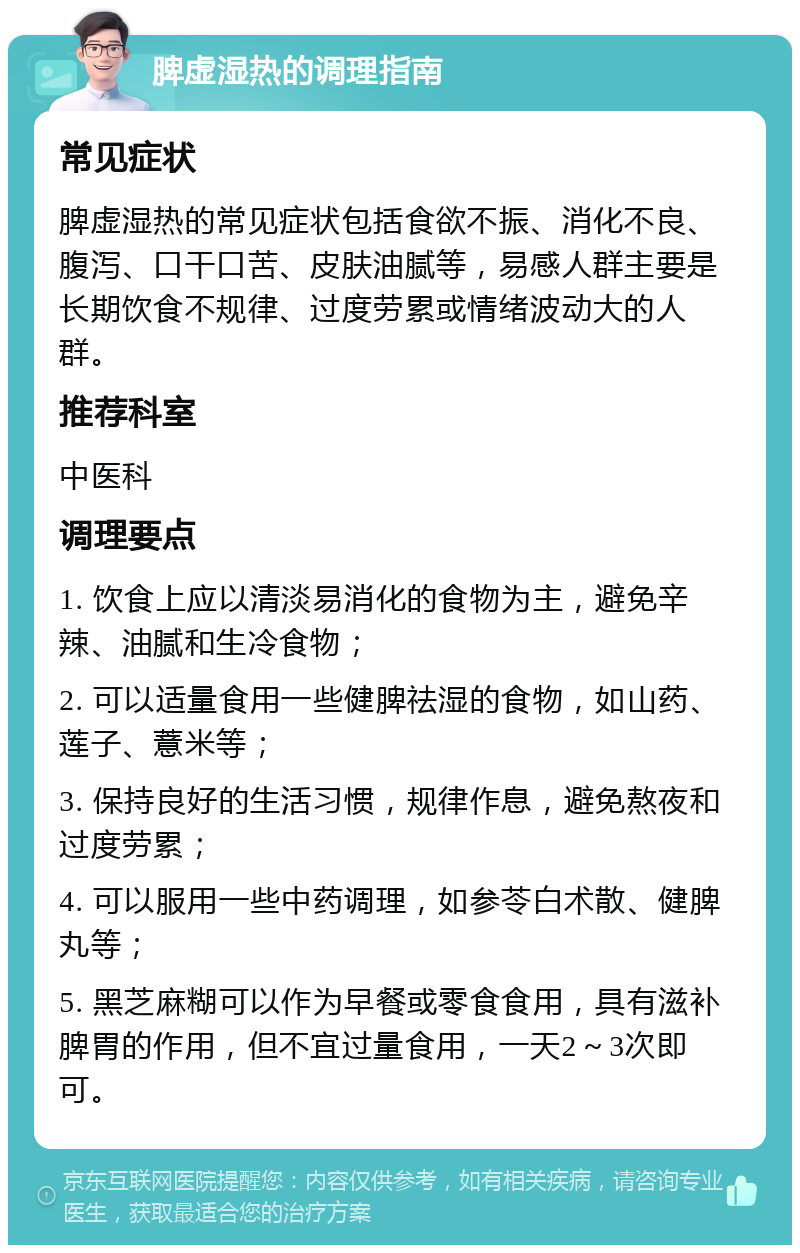 脾虚湿热的调理指南 常见症状 脾虚湿热的常见症状包括食欲不振、消化不良、腹泻、口干口苦、皮肤油腻等，易感人群主要是长期饮食不规律、过度劳累或情绪波动大的人群。 推荐科室 中医科 调理要点 1. 饮食上应以清淡易消化的食物为主，避免辛辣、油腻和生冷食物； 2. 可以适量食用一些健脾祛湿的食物，如山药、莲子、薏米等； 3. 保持良好的生活习惯，规律作息，避免熬夜和过度劳累； 4. 可以服用一些中药调理，如参苓白术散、健脾丸等； 5. 黑芝麻糊可以作为早餐或零食食用，具有滋补脾胃的作用，但不宜过量食用，一天2～3次即可。