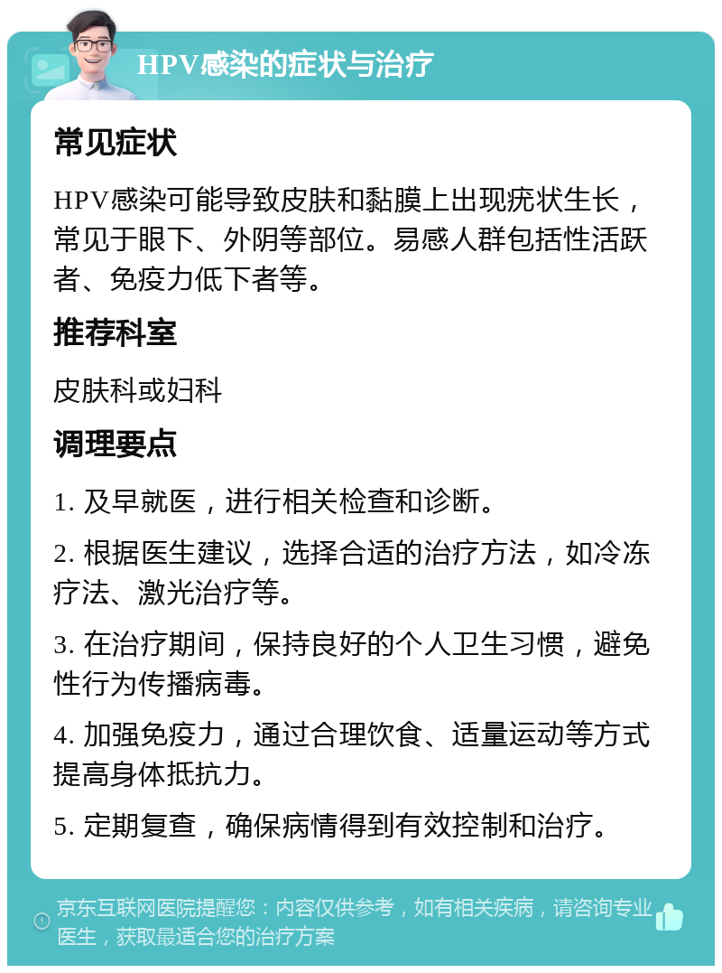 HPV感染的症状与治疗 常见症状 HPV感染可能导致皮肤和黏膜上出现疣状生长，常见于眼下、外阴等部位。易感人群包括性活跃者、免疫力低下者等。 推荐科室 皮肤科或妇科 调理要点 1. 及早就医，进行相关检查和诊断。 2. 根据医生建议，选择合适的治疗方法，如冷冻疗法、激光治疗等。 3. 在治疗期间，保持良好的个人卫生习惯，避免性行为传播病毒。 4. 加强免疫力，通过合理饮食、适量运动等方式提高身体抵抗力。 5. 定期复查，确保病情得到有效控制和治疗。