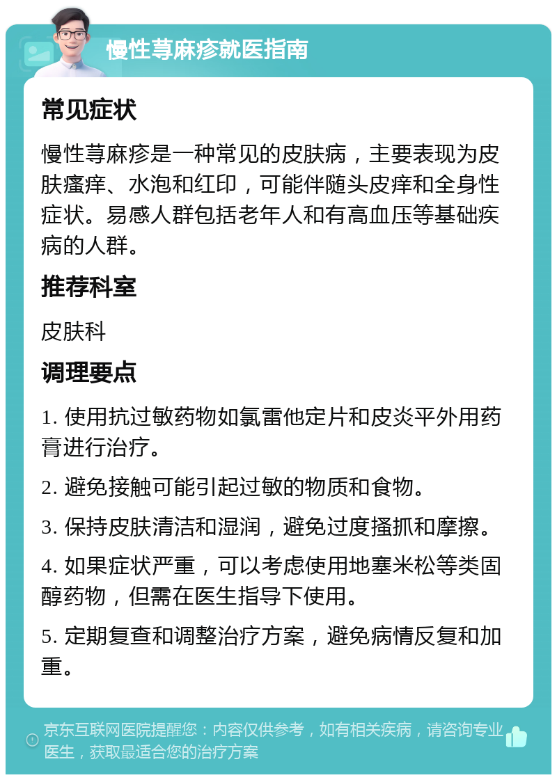 慢性荨麻疹就医指南 常见症状 慢性荨麻疹是一种常见的皮肤病，主要表现为皮肤瘙痒、水泡和红印，可能伴随头皮痒和全身性症状。易感人群包括老年人和有高血压等基础疾病的人群。 推荐科室 皮肤科 调理要点 1. 使用抗过敏药物如氯雷他定片和皮炎平外用药膏进行治疗。 2. 避免接触可能引起过敏的物质和食物。 3. 保持皮肤清洁和湿润，避免过度搔抓和摩擦。 4. 如果症状严重，可以考虑使用地塞米松等类固醇药物，但需在医生指导下使用。 5. 定期复查和调整治疗方案，避免病情反复和加重。