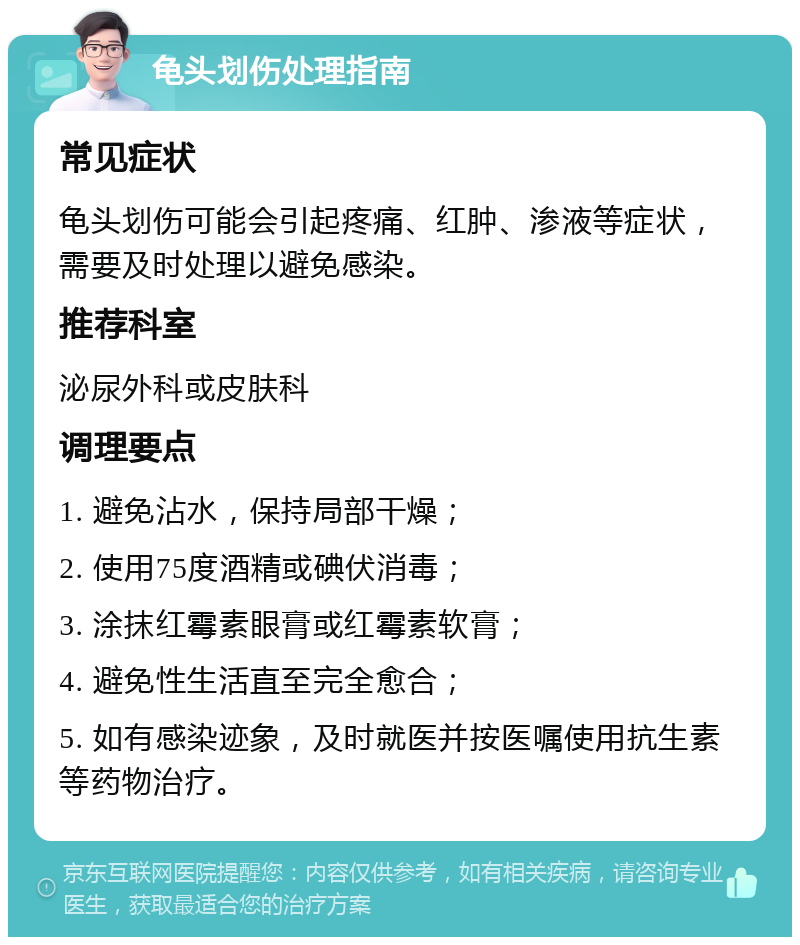 龟头划伤处理指南 常见症状 龟头划伤可能会引起疼痛、红肿、渗液等症状，需要及时处理以避免感染。 推荐科室 泌尿外科或皮肤科 调理要点 1. 避免沾水，保持局部干燥； 2. 使用75度酒精或碘伏消毒； 3. 涂抹红霉素眼膏或红霉素软膏； 4. 避免性生活直至完全愈合； 5. 如有感染迹象，及时就医并按医嘱使用抗生素等药物治疗。