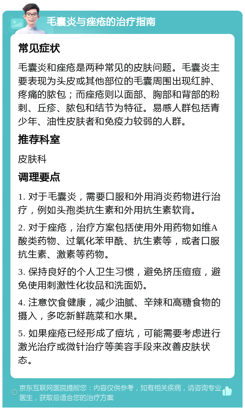 毛囊炎与痤疮的治疗指南 常见症状 毛囊炎和痤疮是两种常见的皮肤问题。毛囊炎主要表现为头皮或其他部位的毛囊周围出现红肿、疼痛的脓包；而痤疮则以面部、胸部和背部的粉刺、丘疹、脓包和结节为特征。易感人群包括青少年、油性皮肤者和免疫力较弱的人群。 推荐科室 皮肤科 调理要点 1. 对于毛囊炎，需要口服和外用消炎药物进行治疗，例如头孢类抗生素和外用抗生素软膏。 2. 对于痤疮，治疗方案包括使用外用药物如维A酸类药物、过氧化苯甲酰、抗生素等，或者口服抗生素、激素等药物。 3. 保持良好的个人卫生习惯，避免挤压痘痘，避免使用刺激性化妆品和洗面奶。 4. 注意饮食健康，减少油腻、辛辣和高糖食物的摄入，多吃新鲜蔬菜和水果。 5. 如果痤疮已经形成了痘坑，可能需要考虑进行激光治疗或微针治疗等美容手段来改善皮肤状态。