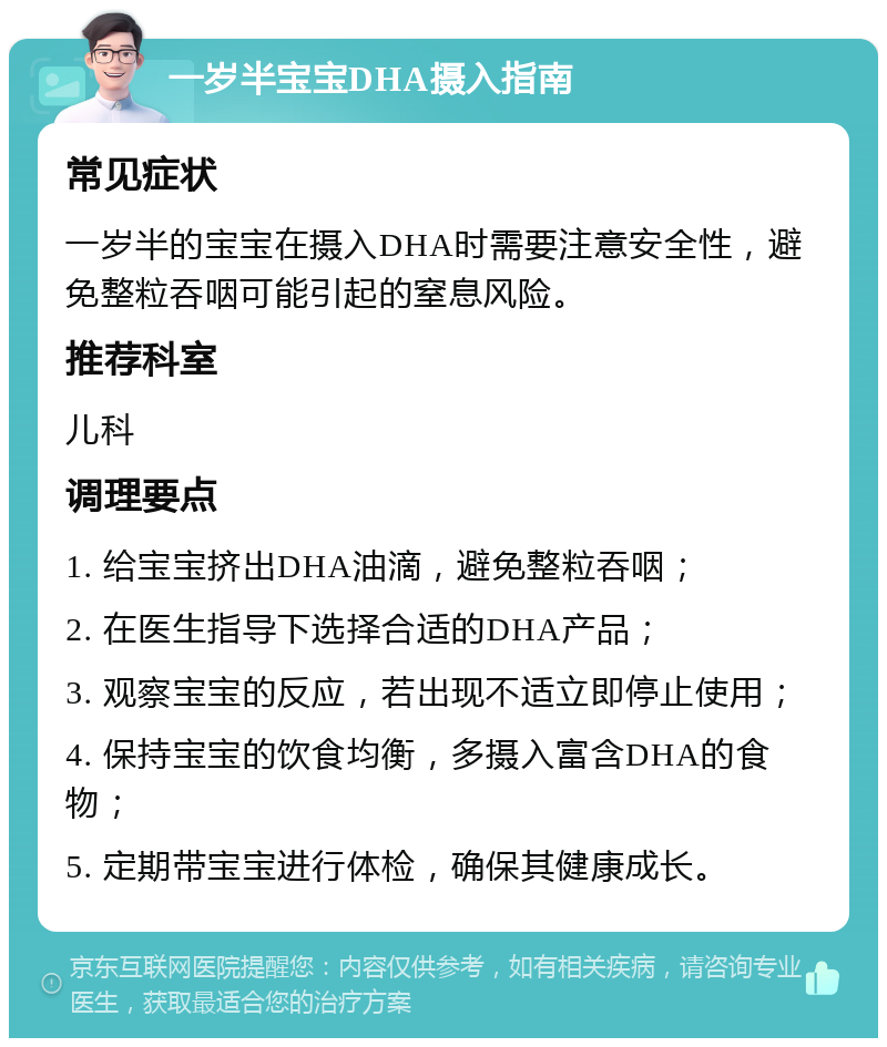 一岁半宝宝DHA摄入指南 常见症状 一岁半的宝宝在摄入DHA时需要注意安全性，避免整粒吞咽可能引起的窒息风险。 推荐科室 儿科 调理要点 1. 给宝宝挤出DHA油滴，避免整粒吞咽； 2. 在医生指导下选择合适的DHA产品； 3. 观察宝宝的反应，若出现不适立即停止使用； 4. 保持宝宝的饮食均衡，多摄入富含DHA的食物； 5. 定期带宝宝进行体检，确保其健康成长。