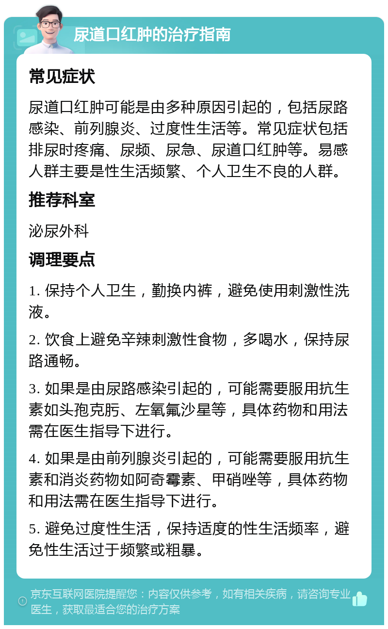 尿道口红肿的治疗指南 常见症状 尿道口红肿可能是由多种原因引起的，包括尿路感染、前列腺炎、过度性生活等。常见症状包括排尿时疼痛、尿频、尿急、尿道口红肿等。易感人群主要是性生活频繁、个人卫生不良的人群。 推荐科室 泌尿外科 调理要点 1. 保持个人卫生，勤换内裤，避免使用刺激性洗液。 2. 饮食上避免辛辣刺激性食物，多喝水，保持尿路通畅。 3. 如果是由尿路感染引起的，可能需要服用抗生素如头孢克肟、左氧氟沙星等，具体药物和用法需在医生指导下进行。 4. 如果是由前列腺炎引起的，可能需要服用抗生素和消炎药物如阿奇霉素、甲硝唑等，具体药物和用法需在医生指导下进行。 5. 避免过度性生活，保持适度的性生活频率，避免性生活过于频繁或粗暴。