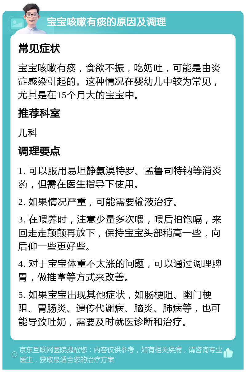 宝宝咳嗽有痰的原因及调理 常见症状 宝宝咳嗽有痰，食欲不振，吃奶吐，可能是由炎症感染引起的。这种情况在婴幼儿中较为常见，尤其是在15个月大的宝宝中。 推荐科室 儿科 调理要点 1. 可以服用易坦静氨溴特罗、孟鲁司特钠等消炎药，但需在医生指导下使用。 2. 如果情况严重，可能需要输液治疗。 3. 在喂养时，注意少量多次喂，喂后拍饱嗝，来回走走颠颠再放下，保持宝宝头部稍高一些，向后仰一些更好些。 4. 对于宝宝体重不太涨的问题，可以通过调理脾胃，做推拿等方式来改善。 5. 如果宝宝出现其他症状，如肠梗阻、幽门梗阻、胃肠炎、遗传代谢病、脑炎、肺病等，也可能导致吐奶，需要及时就医诊断和治疗。