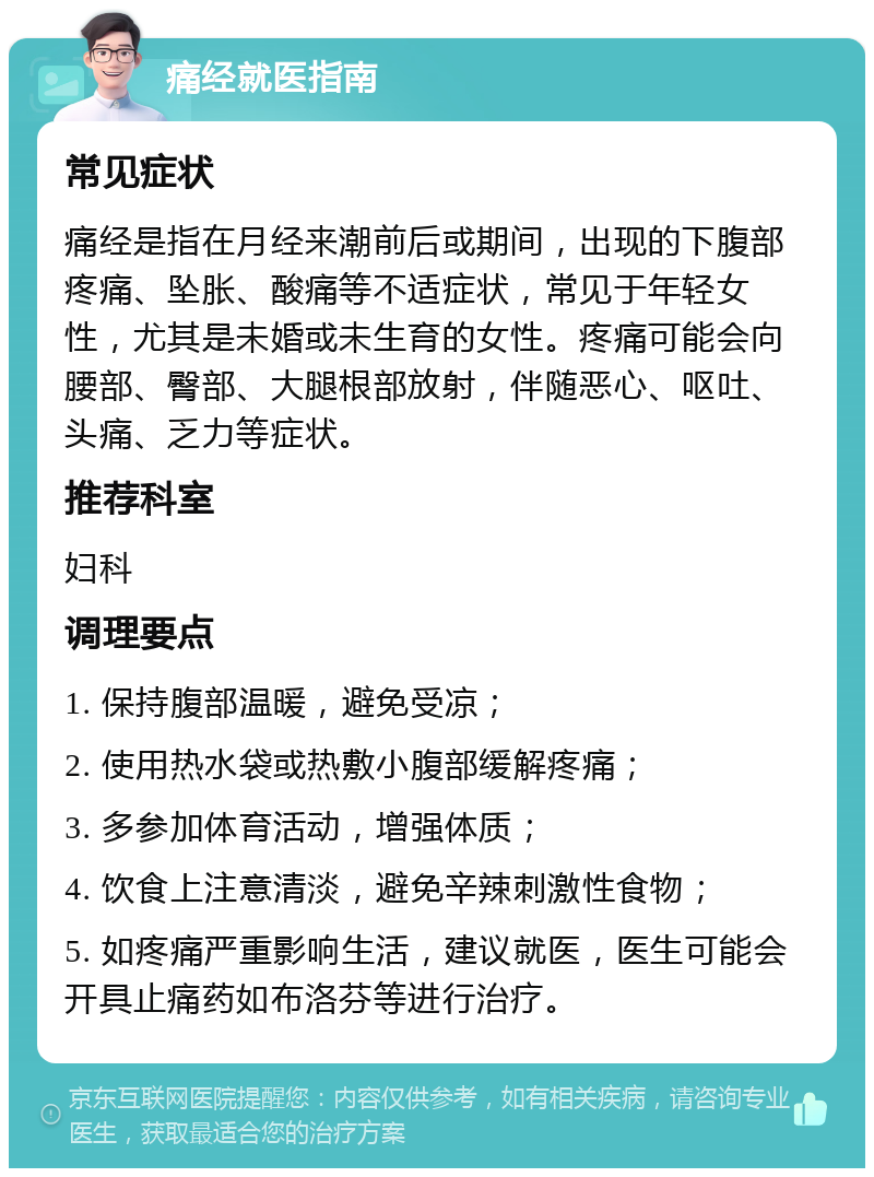 痛经就医指南 常见症状 痛经是指在月经来潮前后或期间，出现的下腹部疼痛、坠胀、酸痛等不适症状，常见于年轻女性，尤其是未婚或未生育的女性。疼痛可能会向腰部、臀部、大腿根部放射，伴随恶心、呕吐、头痛、乏力等症状。 推荐科室 妇科 调理要点 1. 保持腹部温暖，避免受凉； 2. 使用热水袋或热敷小腹部缓解疼痛； 3. 多参加体育活动，增强体质； 4. 饮食上注意清淡，避免辛辣刺激性食物； 5. 如疼痛严重影响生活，建议就医，医生可能会开具止痛药如布洛芬等进行治疗。