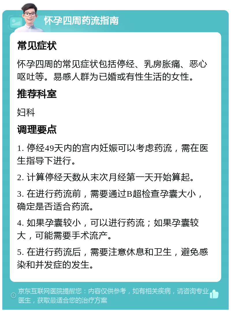 怀孕四周药流指南 常见症状 怀孕四周的常见症状包括停经、乳房胀痛、恶心呕吐等。易感人群为已婚或有性生活的女性。 推荐科室 妇科 调理要点 1. 停经49天内的宫内妊娠可以考虑药流，需在医生指导下进行。 2. 计算停经天数从末次月经第一天开始算起。 3. 在进行药流前，需要通过B超检查孕囊大小，确定是否适合药流。 4. 如果孕囊较小，可以进行药流；如果孕囊较大，可能需要手术流产。 5. 在进行药流后，需要注意休息和卫生，避免感染和并发症的发生。