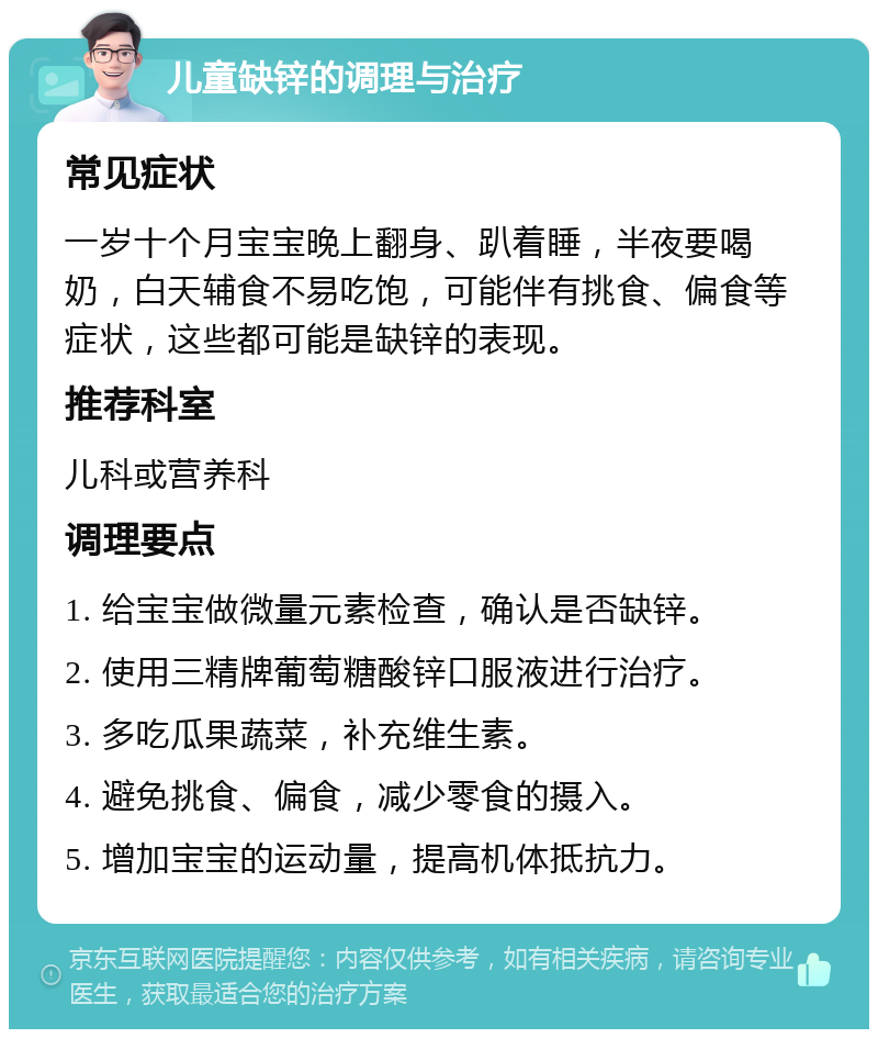 儿童缺锌的调理与治疗 常见症状 一岁十个月宝宝晚上翻身、趴着睡，半夜要喝奶，白天辅食不易吃饱，可能伴有挑食、偏食等症状，这些都可能是缺锌的表现。 推荐科室 儿科或营养科 调理要点 1. 给宝宝做微量元素检查，确认是否缺锌。 2. 使用三精牌葡萄糖酸锌口服液进行治疗。 3. 多吃瓜果蔬菜，补充维生素。 4. 避免挑食、偏食，减少零食的摄入。 5. 增加宝宝的运动量，提高机体抵抗力。