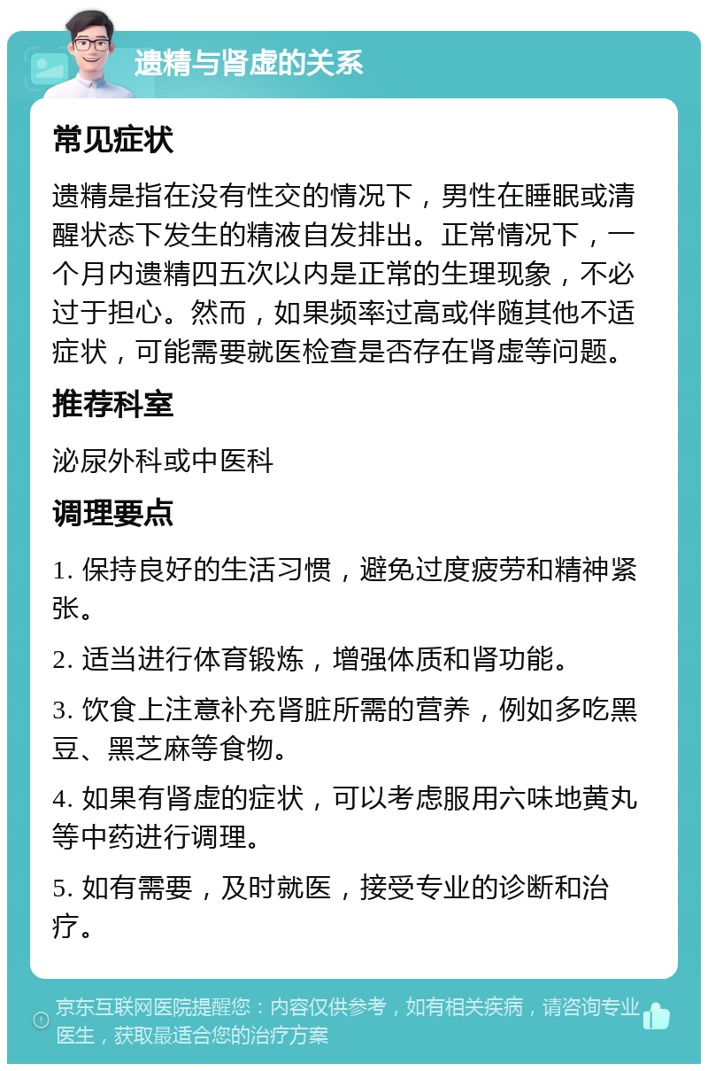 遗精与肾虚的关系 常见症状 遗精是指在没有性交的情况下，男性在睡眠或清醒状态下发生的精液自发排出。正常情况下，一个月内遗精四五次以内是正常的生理现象，不必过于担心。然而，如果频率过高或伴随其他不适症状，可能需要就医检查是否存在肾虚等问题。 推荐科室 泌尿外科或中医科 调理要点 1. 保持良好的生活习惯，避免过度疲劳和精神紧张。 2. 适当进行体育锻炼，增强体质和肾功能。 3. 饮食上注意补充肾脏所需的营养，例如多吃黑豆、黑芝麻等食物。 4. 如果有肾虚的症状，可以考虑服用六味地黄丸等中药进行调理。 5. 如有需要，及时就医，接受专业的诊断和治疗。