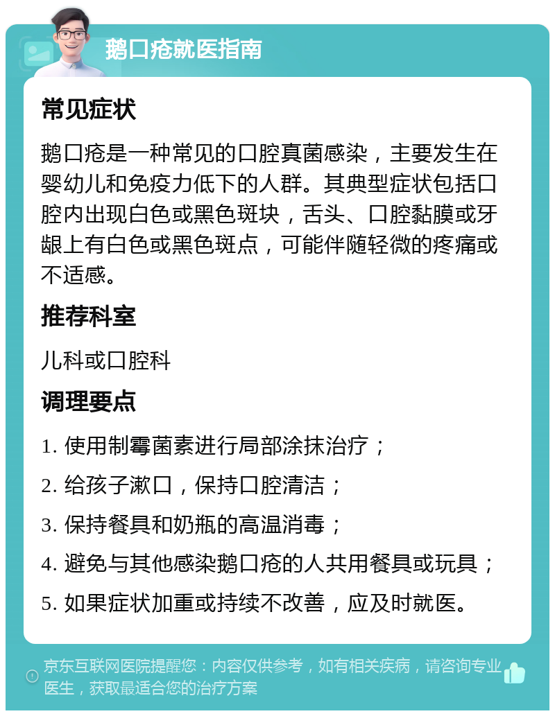 鹅口疮就医指南 常见症状 鹅口疮是一种常见的口腔真菌感染，主要发生在婴幼儿和免疫力低下的人群。其典型症状包括口腔内出现白色或黑色斑块，舌头、口腔黏膜或牙龈上有白色或黑色斑点，可能伴随轻微的疼痛或不适感。 推荐科室 儿科或口腔科 调理要点 1. 使用制霉菌素进行局部涂抹治疗； 2. 给孩子漱口，保持口腔清洁； 3. 保持餐具和奶瓶的高温消毒； 4. 避免与其他感染鹅口疮的人共用餐具或玩具； 5. 如果症状加重或持续不改善，应及时就医。