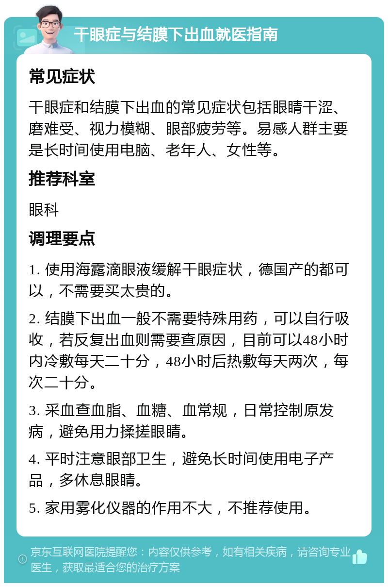 干眼症与结膜下出血就医指南 常见症状 干眼症和结膜下出血的常见症状包括眼睛干涩、磨难受、视力模糊、眼部疲劳等。易感人群主要是长时间使用电脑、老年人、女性等。 推荐科室 眼科 调理要点 1. 使用海露滴眼液缓解干眼症状，德国产的都可以，不需要买太贵的。 2. 结膜下出血一般不需要特殊用药，可以自行吸收，若反复出血则需要查原因，目前可以48小时内冷敷每天二十分，48小时后热敷每天两次，每次二十分。 3. 采血查血脂、血糖、血常规，日常控制原发病，避免用力揉搓眼睛。 4. 平时注意眼部卫生，避免长时间使用电子产品，多休息眼睛。 5. 家用雾化仪器的作用不大，不推荐使用。