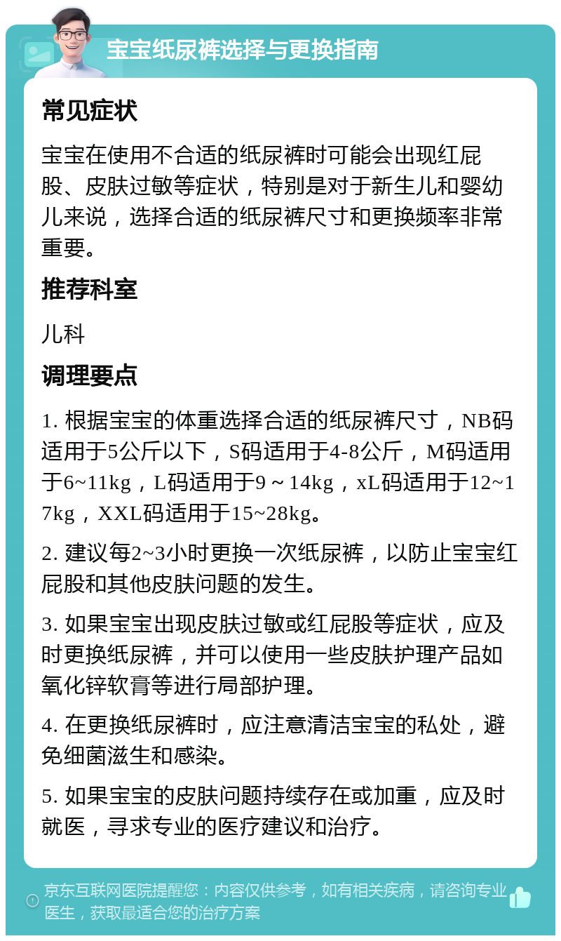 宝宝纸尿裤选择与更换指南 常见症状 宝宝在使用不合适的纸尿裤时可能会出现红屁股、皮肤过敏等症状，特别是对于新生儿和婴幼儿来说，选择合适的纸尿裤尺寸和更换频率非常重要。 推荐科室 儿科 调理要点 1. 根据宝宝的体重选择合适的纸尿裤尺寸，NB码适用于5公斤以下，S码适用于4-8公斤，M码适用于6~11kg，L码适用于9～14kg，xL码适用于12~17kg，XXL码适用于15~28kg。 2. 建议每2~3小时更换一次纸尿裤，以防止宝宝红屁股和其他皮肤问题的发生。 3. 如果宝宝出现皮肤过敏或红屁股等症状，应及时更换纸尿裤，并可以使用一些皮肤护理产品如氧化锌软膏等进行局部护理。 4. 在更换纸尿裤时，应注意清洁宝宝的私处，避免细菌滋生和感染。 5. 如果宝宝的皮肤问题持续存在或加重，应及时就医，寻求专业的医疗建议和治疗。