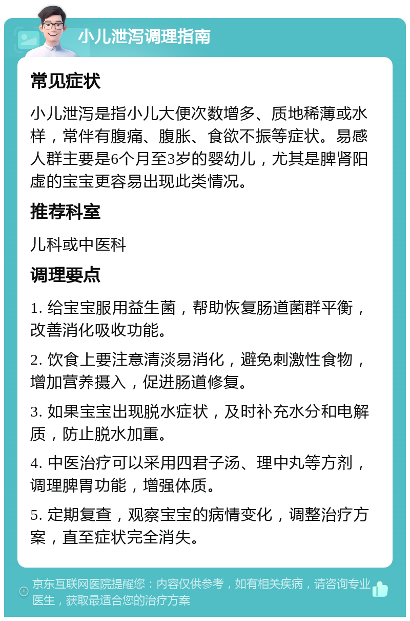 小儿泄泻调理指南 常见症状 小儿泄泻是指小儿大便次数增多、质地稀薄或水样，常伴有腹痛、腹胀、食欲不振等症状。易感人群主要是6个月至3岁的婴幼儿，尤其是脾肾阳虚的宝宝更容易出现此类情况。 推荐科室 儿科或中医科 调理要点 1. 给宝宝服用益生菌，帮助恢复肠道菌群平衡，改善消化吸收功能。 2. 饮食上要注意清淡易消化，避免刺激性食物，增加营养摄入，促进肠道修复。 3. 如果宝宝出现脱水症状，及时补充水分和电解质，防止脱水加重。 4. 中医治疗可以采用四君子汤、理中丸等方剂，调理脾胃功能，增强体质。 5. 定期复查，观察宝宝的病情变化，调整治疗方案，直至症状完全消失。