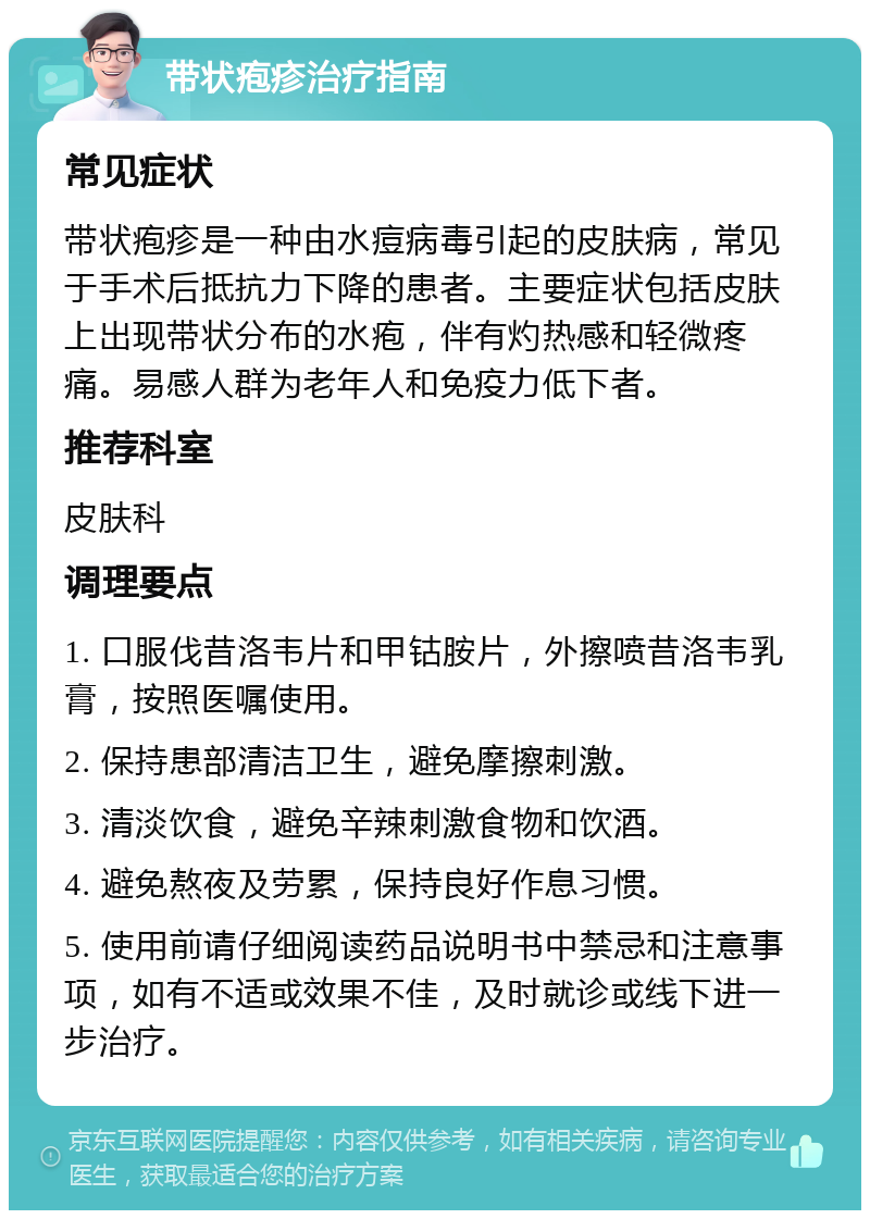 带状疱疹治疗指南 常见症状 带状疱疹是一种由水痘病毒引起的皮肤病，常见于手术后抵抗力下降的患者。主要症状包括皮肤上出现带状分布的水疱，伴有灼热感和轻微疼痛。易感人群为老年人和免疫力低下者。 推荐科室 皮肤科 调理要点 1. 口服伐昔洛韦片和甲钴胺片，外擦喷昔洛韦乳膏，按照医嘱使用。 2. 保持患部清洁卫生，避免摩擦刺激。 3. 清淡饮食，避免辛辣刺激食物和饮酒。 4. 避免熬夜及劳累，保持良好作息习惯。 5. 使用前请仔细阅读药品说明书中禁忌和注意事项，如有不适或效果不佳，及时就诊或线下进一步治疗。