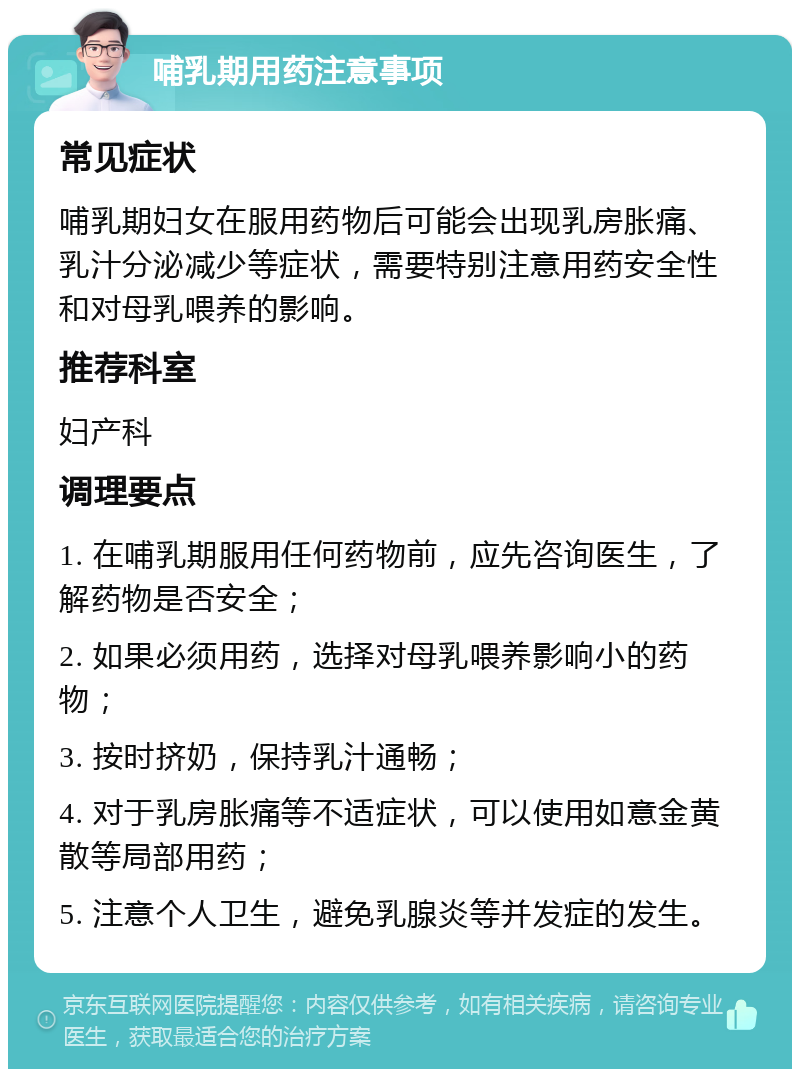 哺乳期用药注意事项 常见症状 哺乳期妇女在服用药物后可能会出现乳房胀痛、乳汁分泌减少等症状，需要特别注意用药安全性和对母乳喂养的影响。 推荐科室 妇产科 调理要点 1. 在哺乳期服用任何药物前，应先咨询医生，了解药物是否安全； 2. 如果必须用药，选择对母乳喂养影响小的药物； 3. 按时挤奶，保持乳汁通畅； 4. 对于乳房胀痛等不适症状，可以使用如意金黄散等局部用药； 5. 注意个人卫生，避免乳腺炎等并发症的发生。