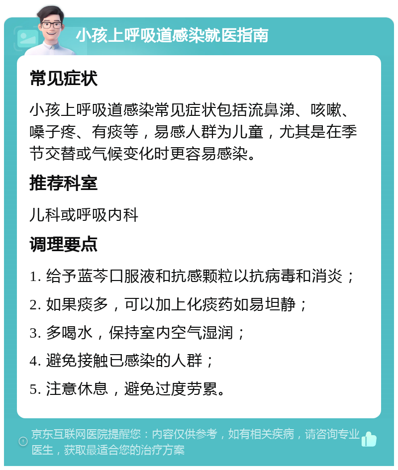 小孩上呼吸道感染就医指南 常见症状 小孩上呼吸道感染常见症状包括流鼻涕、咳嗽、嗓子疼、有痰等，易感人群为儿童，尤其是在季节交替或气候变化时更容易感染。 推荐科室 儿科或呼吸内科 调理要点 1. 给予蓝芩口服液和抗感颗粒以抗病毒和消炎； 2. 如果痰多，可以加上化痰药如易坦静； 3. 多喝水，保持室内空气湿润； 4. 避免接触已感染的人群； 5. 注意休息，避免过度劳累。