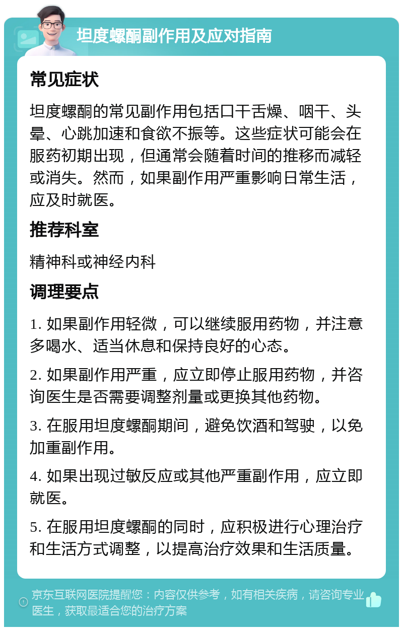 坦度螺酮副作用及应对指南 常见症状 坦度螺酮的常见副作用包括口干舌燥、咽干、头晕、心跳加速和食欲不振等。这些症状可能会在服药初期出现，但通常会随着时间的推移而减轻或消失。然而，如果副作用严重影响日常生活，应及时就医。 推荐科室 精神科或神经内科 调理要点 1. 如果副作用轻微，可以继续服用药物，并注意多喝水、适当休息和保持良好的心态。 2. 如果副作用严重，应立即停止服用药物，并咨询医生是否需要调整剂量或更换其他药物。 3. 在服用坦度螺酮期间，避免饮酒和驾驶，以免加重副作用。 4. 如果出现过敏反应或其他严重副作用，应立即就医。 5. 在服用坦度螺酮的同时，应积极进行心理治疗和生活方式调整，以提高治疗效果和生活质量。