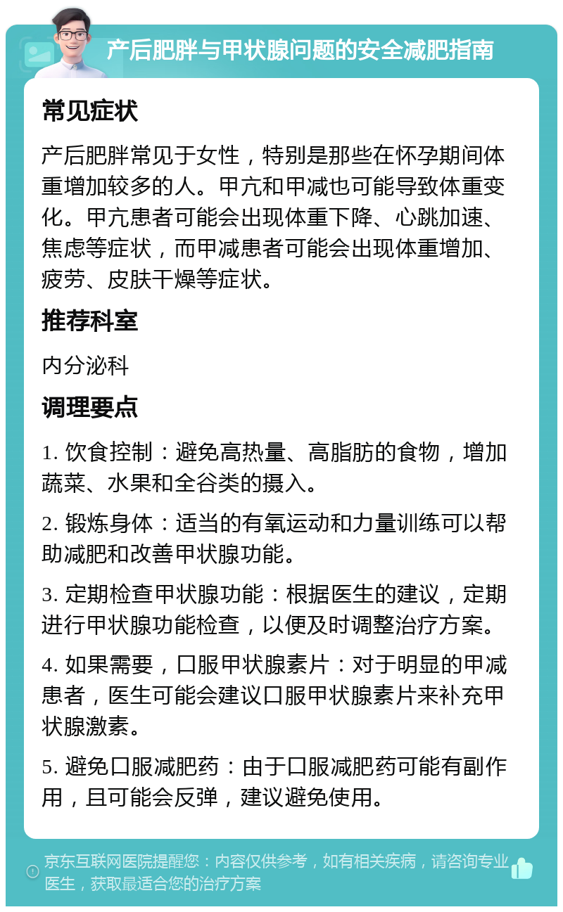 产后肥胖与甲状腺问题的安全减肥指南 常见症状 产后肥胖常见于女性，特别是那些在怀孕期间体重增加较多的人。甲亢和甲减也可能导致体重变化。甲亢患者可能会出现体重下降、心跳加速、焦虑等症状，而甲减患者可能会出现体重增加、疲劳、皮肤干燥等症状。 推荐科室 内分泌科 调理要点 1. 饮食控制：避免高热量、高脂肪的食物，增加蔬菜、水果和全谷类的摄入。 2. 锻炼身体：适当的有氧运动和力量训练可以帮助减肥和改善甲状腺功能。 3. 定期检查甲状腺功能：根据医生的建议，定期进行甲状腺功能检查，以便及时调整治疗方案。 4. 如果需要，口服甲状腺素片：对于明显的甲减患者，医生可能会建议口服甲状腺素片来补充甲状腺激素。 5. 避免口服减肥药：由于口服减肥药可能有副作用，且可能会反弹，建议避免使用。