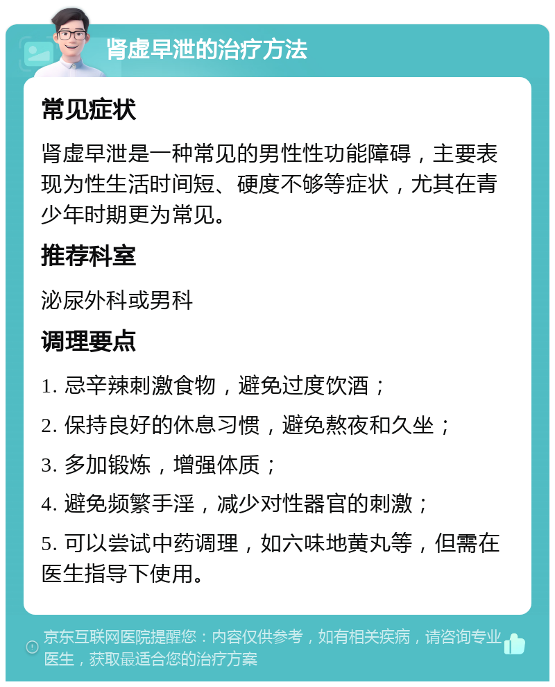 肾虚早泄的治疗方法 常见症状 肾虚早泄是一种常见的男性性功能障碍，主要表现为性生活时间短、硬度不够等症状，尤其在青少年时期更为常见。 推荐科室 泌尿外科或男科 调理要点 1. 忌辛辣刺激食物，避免过度饮酒； 2. 保持良好的休息习惯，避免熬夜和久坐； 3. 多加锻炼，增强体质； 4. 避免频繁手淫，减少对性器官的刺激； 5. 可以尝试中药调理，如六味地黄丸等，但需在医生指导下使用。