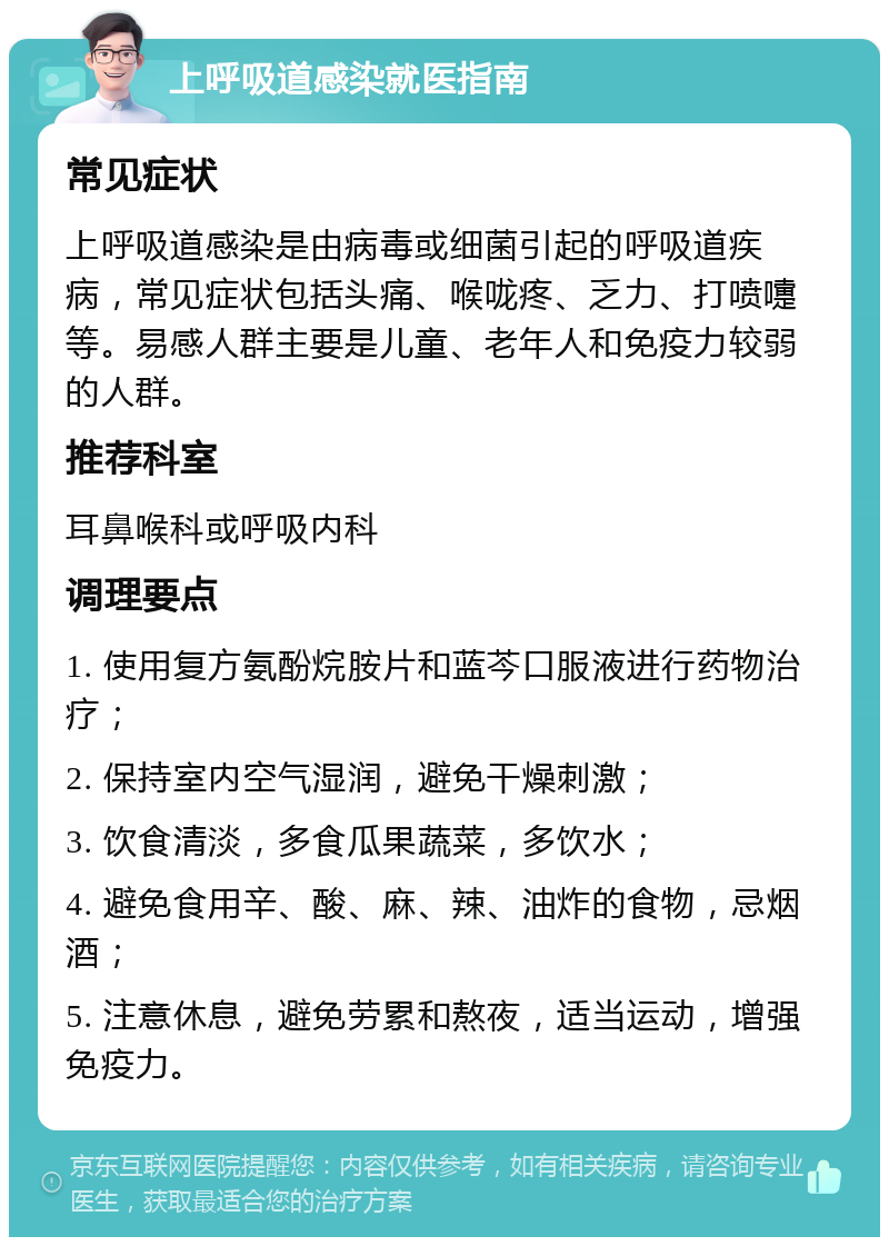 上呼吸道感染就医指南 常见症状 上呼吸道感染是由病毒或细菌引起的呼吸道疾病，常见症状包括头痛、喉咙疼、乏力、打喷嚏等。易感人群主要是儿童、老年人和免疫力较弱的人群。 推荐科室 耳鼻喉科或呼吸内科 调理要点 1. 使用复方氨酚烷胺片和蓝芩口服液进行药物治疗； 2. 保持室内空气湿润，避免干燥刺激； 3. 饮食清淡，多食瓜果蔬菜，多饮水； 4. 避免食用辛、酸、麻、辣、油炸的食物，忌烟酒； 5. 注意休息，避免劳累和熬夜，适当运动，增强免疫力。