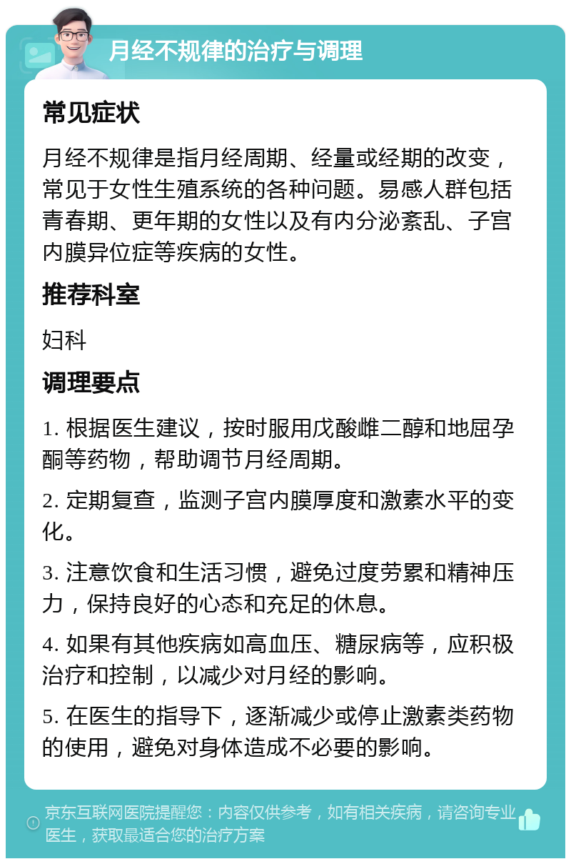 月经不规律的治疗与调理 常见症状 月经不规律是指月经周期、经量或经期的改变，常见于女性生殖系统的各种问题。易感人群包括青春期、更年期的女性以及有内分泌紊乱、子宫内膜异位症等疾病的女性。 推荐科室 妇科 调理要点 1. 根据医生建议，按时服用戊酸雌二醇和地屈孕酮等药物，帮助调节月经周期。 2. 定期复查，监测子宫内膜厚度和激素水平的变化。 3. 注意饮食和生活习惯，避免过度劳累和精神压力，保持良好的心态和充足的休息。 4. 如果有其他疾病如高血压、糖尿病等，应积极治疗和控制，以减少对月经的影响。 5. 在医生的指导下，逐渐减少或停止激素类药物的使用，避免对身体造成不必要的影响。