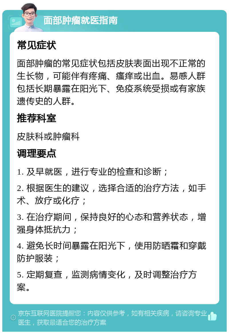 面部肿瘤就医指南 常见症状 面部肿瘤的常见症状包括皮肤表面出现不正常的生长物，可能伴有疼痛、瘙痒或出血。易感人群包括长期暴露在阳光下、免疫系统受损或有家族遗传史的人群。 推荐科室 皮肤科或肿瘤科 调理要点 1. 及早就医，进行专业的检查和诊断； 2. 根据医生的建议，选择合适的治疗方法，如手术、放疗或化疗； 3. 在治疗期间，保持良好的心态和营养状态，增强身体抵抗力； 4. 避免长时间暴露在阳光下，使用防晒霜和穿戴防护服装； 5. 定期复查，监测病情变化，及时调整治疗方案。