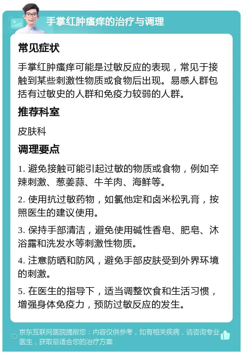 手掌红肿瘙痒的治疗与调理 常见症状 手掌红肿瘙痒可能是过敏反应的表现，常见于接触到某些刺激性物质或食物后出现。易感人群包括有过敏史的人群和免疫力较弱的人群。 推荐科室 皮肤科 调理要点 1. 避免接触可能引起过敏的物质或食物，例如辛辣刺激、葱姜蒜、牛羊肉、海鲜等。 2. 使用抗过敏药物，如氯他定和卤米松乳膏，按照医生的建议使用。 3. 保持手部清洁，避免使用碱性香皂、肥皂、沐浴露和洗发水等刺激性物质。 4. 注意防晒和防风，避免手部皮肤受到外界环境的刺激。 5. 在医生的指导下，适当调整饮食和生活习惯，增强身体免疫力，预防过敏反应的发生。