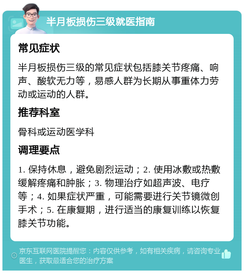 半月板损伤三级就医指南 常见症状 半月板损伤三级的常见症状包括膝关节疼痛、响声、酸软无力等，易感人群为长期从事重体力劳动或运动的人群。 推荐科室 骨科或运动医学科 调理要点 1. 保持休息，避免剧烈运动；2. 使用冰敷或热敷缓解疼痛和肿胀；3. 物理治疗如超声波、电疗等；4. 如果症状严重，可能需要进行关节镜微创手术；5. 在康复期，进行适当的康复训练以恢复膝关节功能。