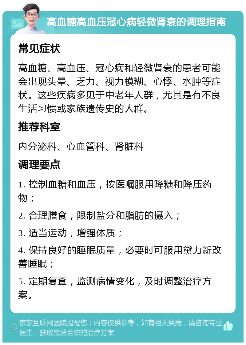 高血糖高血压冠心病轻微肾衰的调理指南 常见症状 高血糖、高血压、冠心病和轻微肾衰的患者可能会出现头晕、乏力、视力模糊、心悸、水肿等症状。这些疾病多见于中老年人群，尤其是有不良生活习惯或家族遗传史的人群。 推荐科室 内分泌科、心血管科、肾脏科 调理要点 1. 控制血糖和血压，按医嘱服用降糖和降压药物； 2. 合理膳食，限制盐分和脂肪的摄入； 3. 适当运动，增强体质； 4. 保持良好的睡眠质量，必要时可服用黛力新改善睡眠； 5. 定期复查，监测病情变化，及时调整治疗方案。