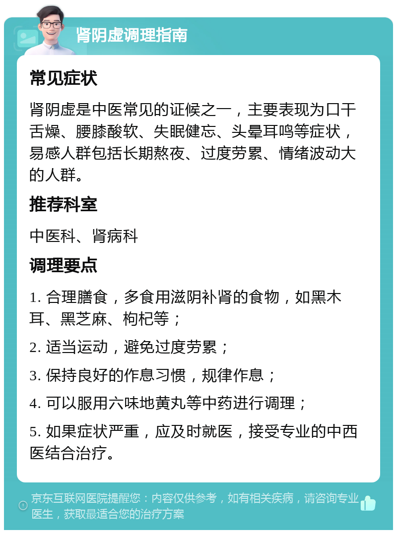 肾阴虚调理指南 常见症状 肾阴虚是中医常见的证候之一，主要表现为口干舌燥、腰膝酸软、失眠健忘、头晕耳鸣等症状，易感人群包括长期熬夜、过度劳累、情绪波动大的人群。 推荐科室 中医科、肾病科 调理要点 1. 合理膳食，多食用滋阴补肾的食物，如黑木耳、黑芝麻、枸杞等； 2. 适当运动，避免过度劳累； 3. 保持良好的作息习惯，规律作息； 4. 可以服用六味地黄丸等中药进行调理； 5. 如果症状严重，应及时就医，接受专业的中西医结合治疗。