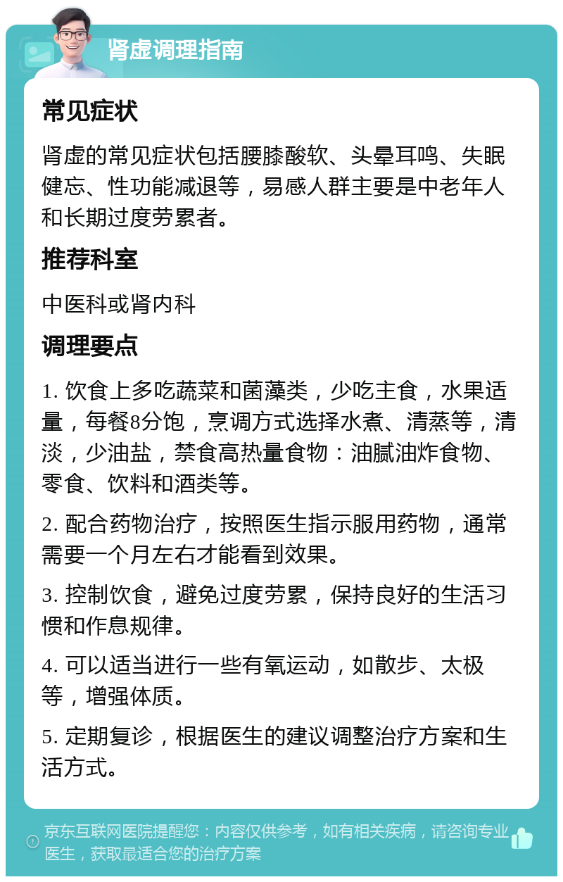 肾虚调理指南 常见症状 肾虚的常见症状包括腰膝酸软、头晕耳鸣、失眠健忘、性功能减退等，易感人群主要是中老年人和长期过度劳累者。 推荐科室 中医科或肾内科 调理要点 1. 饮食上多吃蔬菜和菌藻类，少吃主食，水果适量，每餐8分饱，烹调方式选择水煮、清蒸等，清淡，少油盐，禁食高热量食物：油腻油炸食物、零食、饮料和酒类等。 2. 配合药物治疗，按照医生指示服用药物，通常需要一个月左右才能看到效果。 3. 控制饮食，避免过度劳累，保持良好的生活习惯和作息规律。 4. 可以适当进行一些有氧运动，如散步、太极等，增强体质。 5. 定期复诊，根据医生的建议调整治疗方案和生活方式。