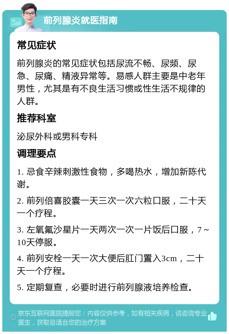 前列腺炎就医指南 常见症状 前列腺炎的常见症状包括尿流不畅、尿频、尿急、尿痛、精液异常等。易感人群主要是中老年男性，尤其是有不良生活习惯或性生活不规律的人群。 推荐科室 泌尿外科或男科专科 调理要点 1. 忌食辛辣刺激性食物，多喝热水，增加新陈代谢。 2. 前列倍喜胶囊一天三次一次六粒口服，二十天一个疗程。 3. 左氧氟沙星片一天两次一次一片饭后口服，7～10天停服。 4. 前列安栓一天一次大便后肛门置入3cm，二十天一个疗程。 5. 定期复查，必要时进行前列腺液培养检查。