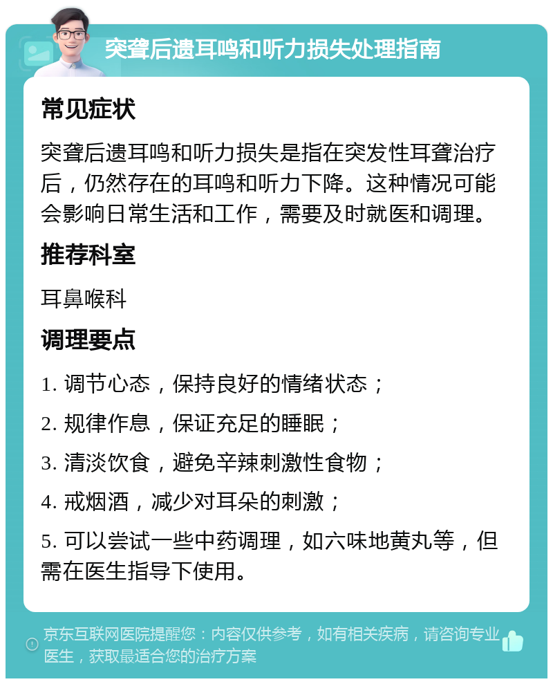 突聋后遗耳鸣和听力损失处理指南 常见症状 突聋后遗耳鸣和听力损失是指在突发性耳聋治疗后，仍然存在的耳鸣和听力下降。这种情况可能会影响日常生活和工作，需要及时就医和调理。 推荐科室 耳鼻喉科 调理要点 1. 调节心态，保持良好的情绪状态； 2. 规律作息，保证充足的睡眠； 3. 清淡饮食，避免辛辣刺激性食物； 4. 戒烟酒，减少对耳朵的刺激； 5. 可以尝试一些中药调理，如六味地黄丸等，但需在医生指导下使用。