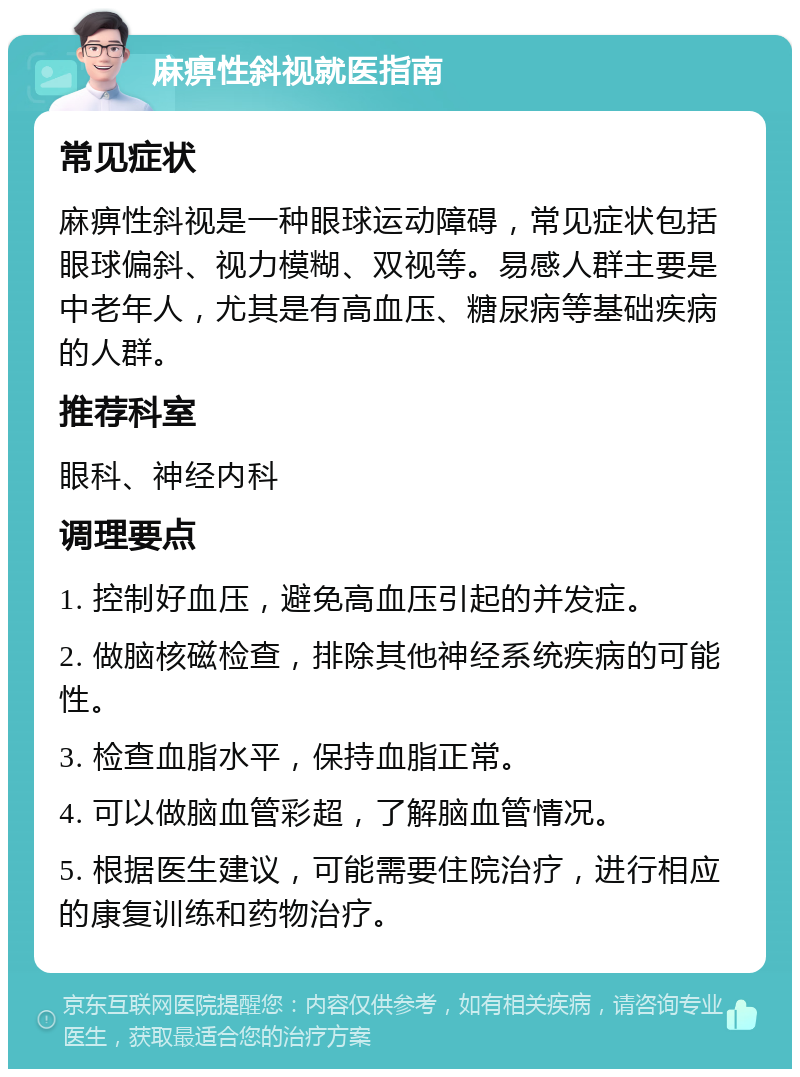 麻痹性斜视就医指南 常见症状 麻痹性斜视是一种眼球运动障碍，常见症状包括眼球偏斜、视力模糊、双视等。易感人群主要是中老年人，尤其是有高血压、糖尿病等基础疾病的人群。 推荐科室 眼科、神经内科 调理要点 1. 控制好血压，避免高血压引起的并发症。 2. 做脑核磁检查，排除其他神经系统疾病的可能性。 3. 检查血脂水平，保持血脂正常。 4. 可以做脑血管彩超，了解脑血管情况。 5. 根据医生建议，可能需要住院治疗，进行相应的康复训练和药物治疗。