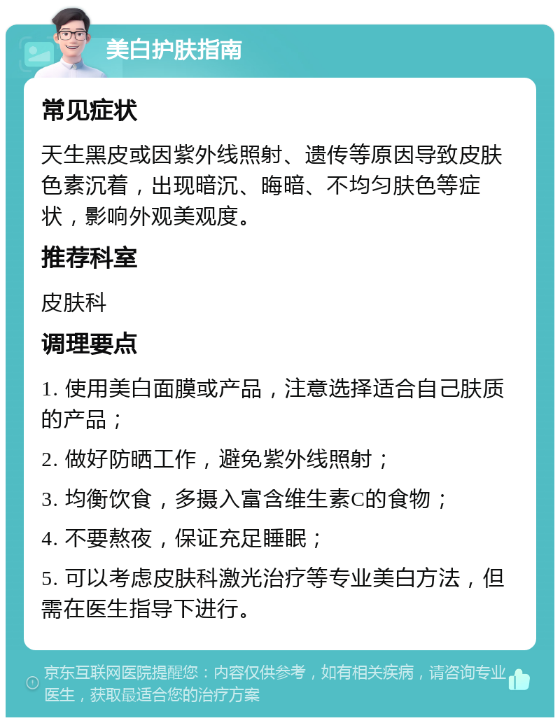 美白护肤指南 常见症状 天生黑皮或因紫外线照射、遗传等原因导致皮肤色素沉着，出现暗沉、晦暗、不均匀肤色等症状，影响外观美观度。 推荐科室 皮肤科 调理要点 1. 使用美白面膜或产品，注意选择适合自己肤质的产品； 2. 做好防晒工作，避免紫外线照射； 3. 均衡饮食，多摄入富含维生素C的食物； 4. 不要熬夜，保证充足睡眠； 5. 可以考虑皮肤科激光治疗等专业美白方法，但需在医生指导下进行。