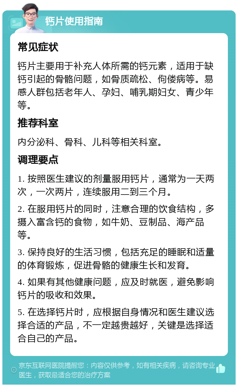 钙片使用指南 常见症状 钙片主要用于补充人体所需的钙元素，适用于缺钙引起的骨骼问题，如骨质疏松、佝偻病等。易感人群包括老年人、孕妇、哺乳期妇女、青少年等。 推荐科室 内分泌科、骨科、儿科等相关科室。 调理要点 1. 按照医生建议的剂量服用钙片，通常为一天两次，一次两片，连续服用二到三个月。 2. 在服用钙片的同时，注意合理的饮食结构，多摄入富含钙的食物，如牛奶、豆制品、海产品等。 3. 保持良好的生活习惯，包括充足的睡眠和适量的体育锻炼，促进骨骼的健康生长和发育。 4. 如果有其他健康问题，应及时就医，避免影响钙片的吸收和效果。 5. 在选择钙片时，应根据自身情况和医生建议选择合适的产品，不一定越贵越好，关键是选择适合自己的产品。