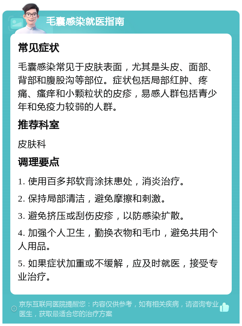 毛囊感染就医指南 常见症状 毛囊感染常见于皮肤表面，尤其是头皮、面部、背部和腹股沟等部位。症状包括局部红肿、疼痛、瘙痒和小颗粒状的皮疹，易感人群包括青少年和免疫力较弱的人群。 推荐科室 皮肤科 调理要点 1. 使用百多邦软膏涂抹患处，消炎治疗。 2. 保持局部清洁，避免摩擦和刺激。 3. 避免挤压或刮伤皮疹，以防感染扩散。 4. 加强个人卫生，勤换衣物和毛巾，避免共用个人用品。 5. 如果症状加重或不缓解，应及时就医，接受专业治疗。