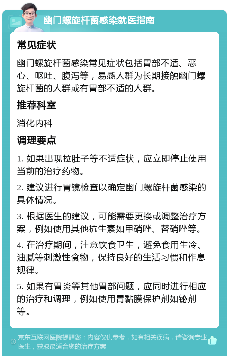 幽门螺旋杆菌感染就医指南 常见症状 幽门螺旋杆菌感染常见症状包括胃部不适、恶心、呕吐、腹泻等，易感人群为长期接触幽门螺旋杆菌的人群或有胃部不适的人群。 推荐科室 消化内科 调理要点 1. 如果出现拉肚子等不适症状，应立即停止使用当前的治疗药物。 2. 建议进行胃镜检查以确定幽门螺旋杆菌感染的具体情况。 3. 根据医生的建议，可能需要更换或调整治疗方案，例如使用其他抗生素如甲硝唑、替硝唑等。 4. 在治疗期间，注意饮食卫生，避免食用生冷、油腻等刺激性食物，保持良好的生活习惯和作息规律。 5. 如果有胃炎等其他胃部问题，应同时进行相应的治疗和调理，例如使用胃黏膜保护剂如铋剂等。