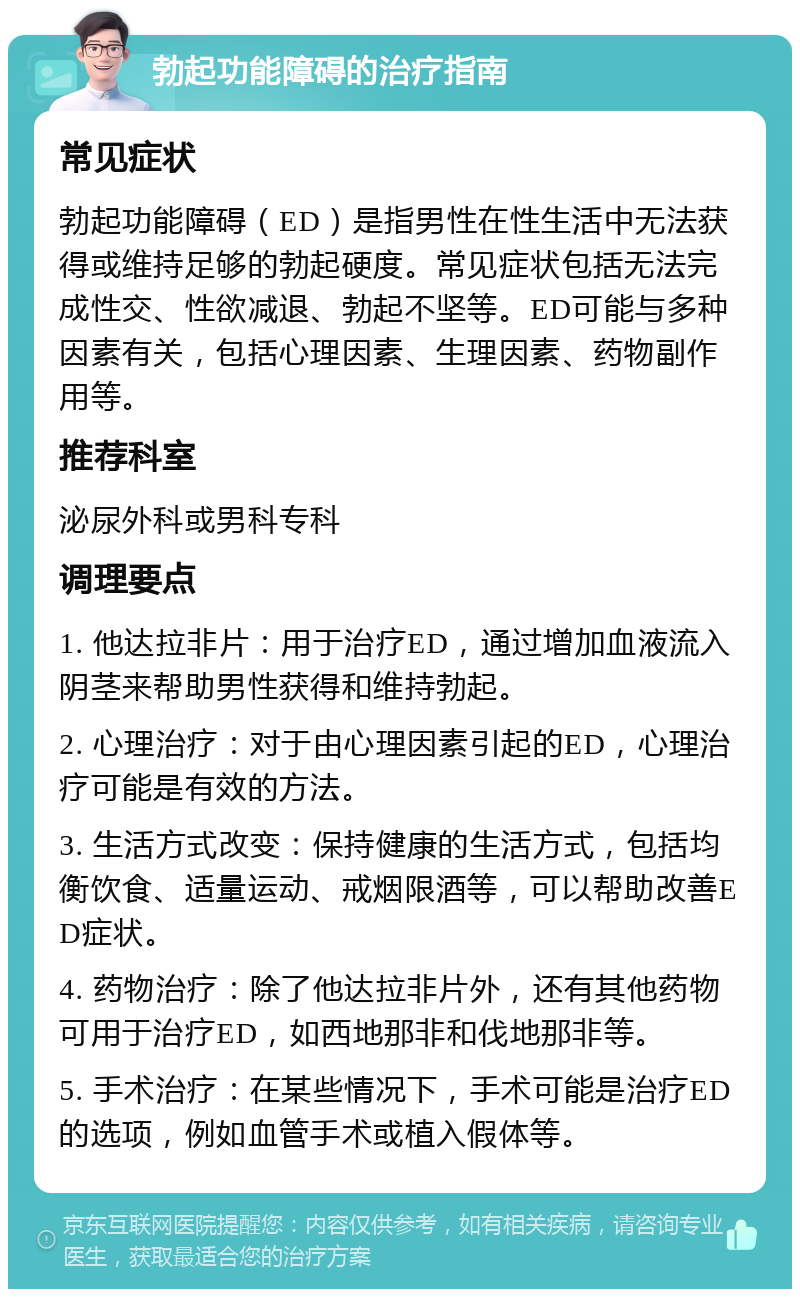 勃起功能障碍的治疗指南 常见症状 勃起功能障碍（ED）是指男性在性生活中无法获得或维持足够的勃起硬度。常见症状包括无法完成性交、性欲减退、勃起不坚等。ED可能与多种因素有关，包括心理因素、生理因素、药物副作用等。 推荐科室 泌尿外科或男科专科 调理要点 1. 他达拉非片：用于治疗ED，通过增加血液流入阴茎来帮助男性获得和维持勃起。 2. 心理治疗：对于由心理因素引起的ED，心理治疗可能是有效的方法。 3. 生活方式改变：保持健康的生活方式，包括均衡饮食、适量运动、戒烟限酒等，可以帮助改善ED症状。 4. 药物治疗：除了他达拉非片外，还有其他药物可用于治疗ED，如西地那非和伐地那非等。 5. 手术治疗：在某些情况下，手术可能是治疗ED的选项，例如血管手术或植入假体等。