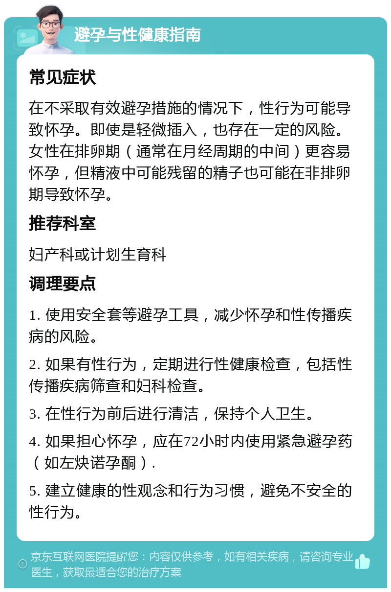 避孕与性健康指南 常见症状 在不采取有效避孕措施的情况下，性行为可能导致怀孕。即使是轻微插入，也存在一定的风险。女性在排卵期（通常在月经周期的中间）更容易怀孕，但精液中可能残留的精子也可能在非排卵期导致怀孕。 推荐科室 妇产科或计划生育科 调理要点 1. 使用安全套等避孕工具，减少怀孕和性传播疾病的风险。 2. 如果有性行为，定期进行性健康检查，包括性传播疾病筛查和妇科检查。 3. 在性行为前后进行清洁，保持个人卫生。 4. 如果担心怀孕，应在72小时内使用紧急避孕药（如左炔诺孕酮）. 5. 建立健康的性观念和行为习惯，避免不安全的性行为。