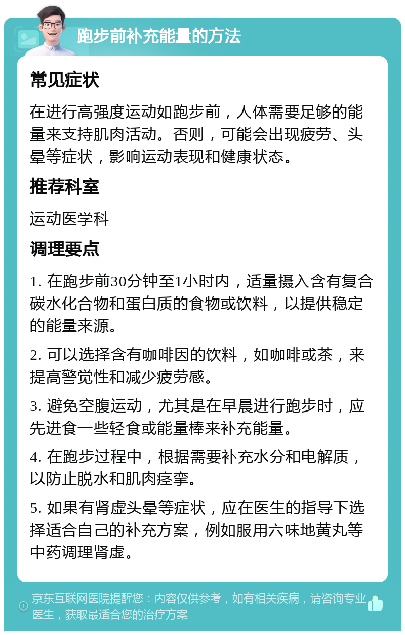 跑步前补充能量的方法 常见症状 在进行高强度运动如跑步前，人体需要足够的能量来支持肌肉活动。否则，可能会出现疲劳、头晕等症状，影响运动表现和健康状态。 推荐科室 运动医学科 调理要点 1. 在跑步前30分钟至1小时内，适量摄入含有复合碳水化合物和蛋白质的食物或饮料，以提供稳定的能量来源。 2. 可以选择含有咖啡因的饮料，如咖啡或茶，来提高警觉性和减少疲劳感。 3. 避免空腹运动，尤其是在早晨进行跑步时，应先进食一些轻食或能量棒来补充能量。 4. 在跑步过程中，根据需要补充水分和电解质，以防止脱水和肌肉痉挛。 5. 如果有肾虚头晕等症状，应在医生的指导下选择适合自己的补充方案，例如服用六味地黄丸等中药调理肾虚。