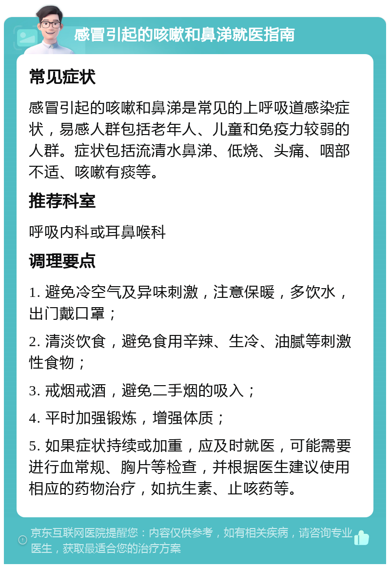 感冒引起的咳嗽和鼻涕就医指南 常见症状 感冒引起的咳嗽和鼻涕是常见的上呼吸道感染症状，易感人群包括老年人、儿童和免疫力较弱的人群。症状包括流清水鼻涕、低烧、头痛、咽部不适、咳嗽有痰等。 推荐科室 呼吸内科或耳鼻喉科 调理要点 1. 避免冷空气及异味刺激，注意保暖，多饮水，出门戴口罩； 2. 清淡饮食，避免食用辛辣、生冷、油腻等刺激性食物； 3. 戒烟戒酒，避免二手烟的吸入； 4. 平时加强锻炼，增强体质； 5. 如果症状持续或加重，应及时就医，可能需要进行血常规、胸片等检查，并根据医生建议使用相应的药物治疗，如抗生素、止咳药等。